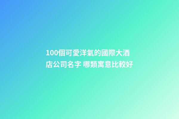 100個可愛洋氣的國際大酒店公司名字 哪類寓意比較好